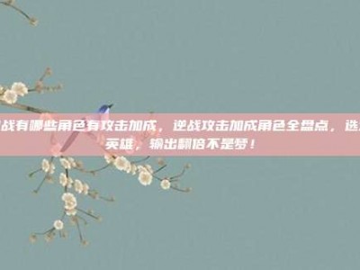 逆战有哪些角色有攻击加成，逆战攻击加成角色全盘点，选对英雄，输出翻倍不是梦！