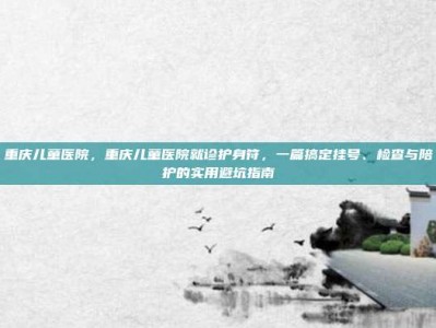 重庆儿童医院，重庆儿童医院就诊护身符，一篇搞定挂号、检查与陪护的实用避坑指南