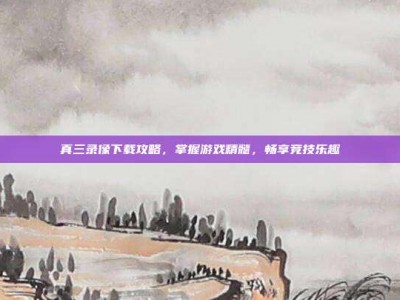 真三录像下载攻略，掌握游戏精髓，畅享竞技乐趣
