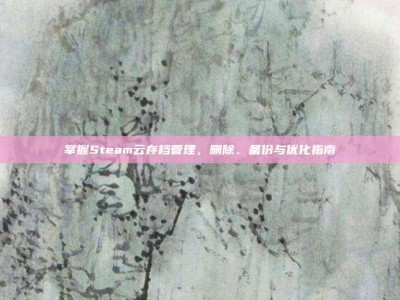 掌握Steam云存档管理，删除、备份与优化指南