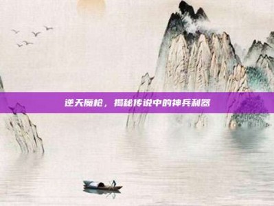 逆天魔枪，揭秘传说中的神兵利器
