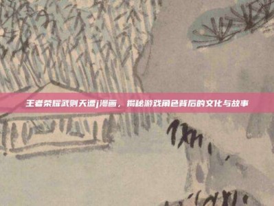 王者荣耀武则天遭j漫画，揭秘游戏角色背后的文化与故事