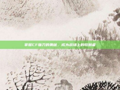 掌握CF镰刀的奥秘，成为战场上的收割者