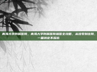 青海大学附属医院，青海大学附属医院就医全攻略，从挂号到住院，一篇搞定不踩坑