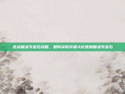逆战复活节宝石攻略，如何获取并最大化使用复活节宝石