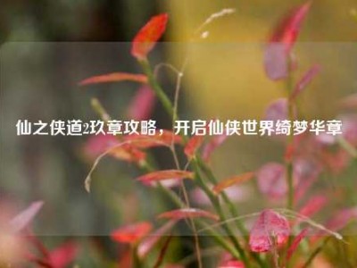 仙之侠道2玖章攻略，开启仙侠世界绮梦华章