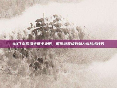 QQ飞车深海宝藏全攻略，解锁游戏极致魅力与战术技巧