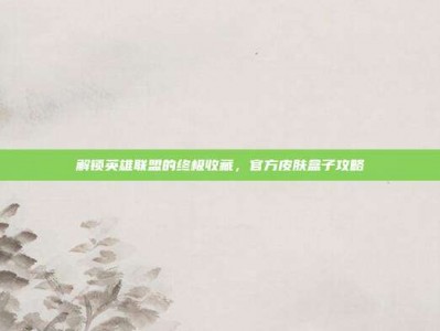 解锁英雄联盟的终极收藏，官方皮肤盒子攻略