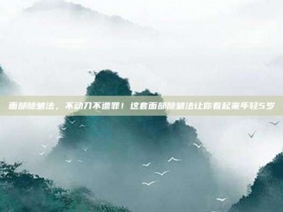 面部除皱法，不动刀不遭罪！这套面部除皱法让你看起来年轻5岁