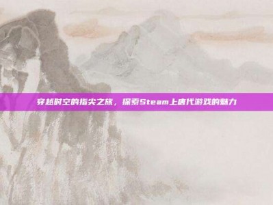 穿越时空的指尖之旅，探索Steam上唐代游戏的魅力