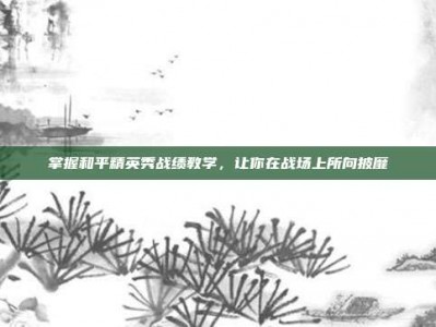 掌握和平精英秀战绩教学，让你在战场上所向披靡