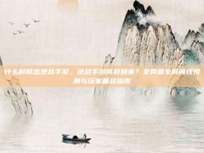 什么时候出逆战手游，逆战手游何时到来？全网最全时间线预测与玩家备战指南