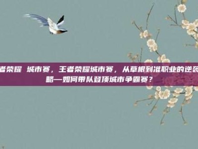 王者荣耀 城市赛，王者荣耀城市赛，从草根到准职业的逆袭攻略—如何带队登顶城市争霸赛？