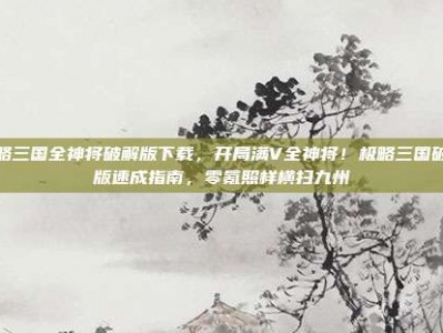 极略三国全神将破解版下载，开局满V全神将！极略三国破解版速成指南，零氪照样横扫九州