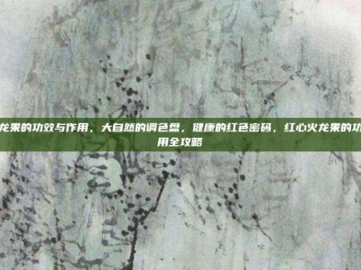 红心火龙果的功效与作用，大自然的调色盘，健康的红色密码，红心火龙果的功效与作用全攻略