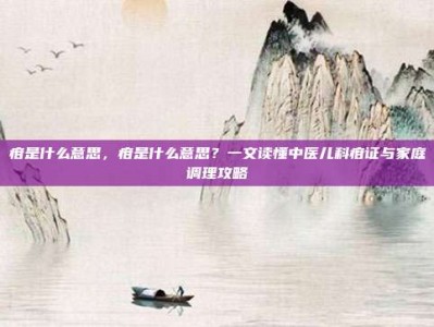 疳是什么意思，疳是什么意思？一文读懂中医儿科疳证与家庭调理攻略