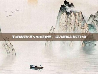 王者荣耀比赛SAB组攻略，深入解析与技巧分享