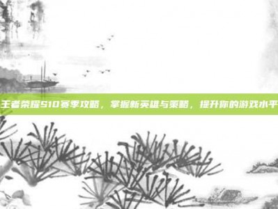 王者荣耀S10赛季攻略，掌握新英雄与策略，提升你的游戏水平