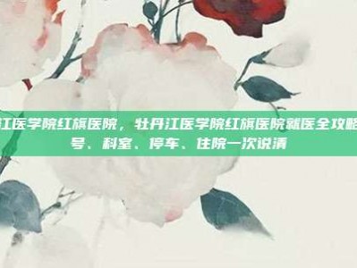 牡丹江医学院红旗医院，牡丹江医学院红旗医院就医全攻略，挂号、科室、停车、住院一次说清