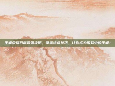 王者荣耀日常最强攻略，掌握这些技巧，让你成为游戏中的王者！