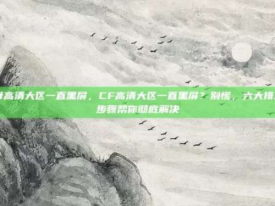 cf高清大区一直黑屏，CF高清大区一直黑屏？别慌，六大排查步骤帮你彻底解决