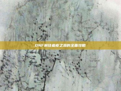 DNF前往瘟疫之源的全面攻略
