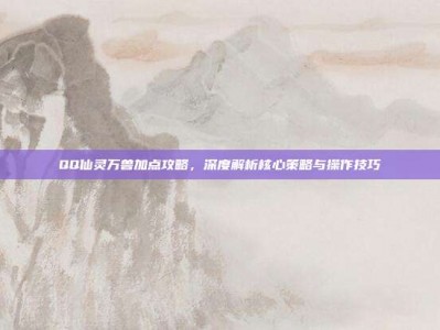 QQ仙灵万兽加点攻略，深度解析核心策略与操作技巧