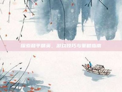 探索和平精英，游戏技巧与策略指南