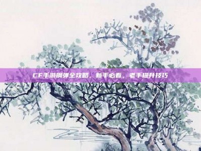 CF手游钢弹全攻略，新手必看，老手提升技巧