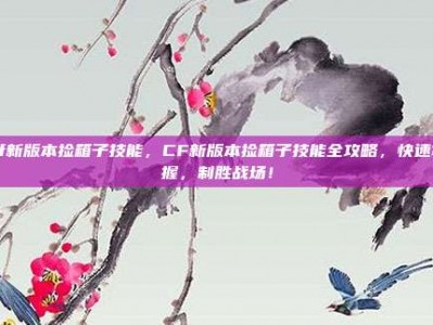 cf新版本捡箱子技能，CF新版本捡箱子技能全攻略，快速掌握，制胜战场！