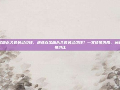 逆战百宝箱永久套装多少钱，逆战百宝箱永久套装多少钱？一文读懂价格、获取方式与性价比