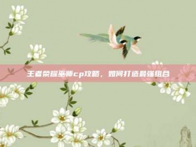 王者荣耀巫师cp攻略，如何打造最强组合