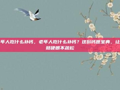 老年人吃什么补钙，老年人吃什么补钙？这份钙世宝典，让骨骼硬朗不疏松
