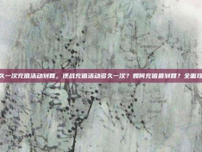 逆战多久一次充值活动划算，逆战充值活动多久一次？如何充值最划算？全面攻略解析