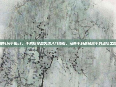 如何玩手机cf，手机版穿越火线入门指南，从新手到战场高手的进阶之路