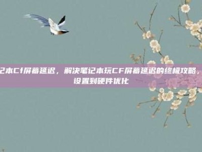 笔记本Cf屏幕延迟，解决笔记本玩CF屏幕延迟的终极攻略，从设置到硬件优化