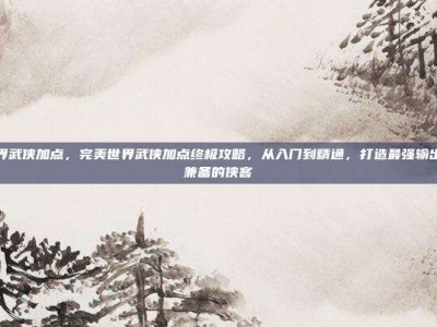 完美世界武侠加点，完美世界武侠加点终极攻略，从入门到精通，打造最强输出与生存兼备的侠客