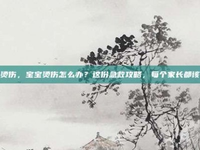 宝宝烫伤，宝宝烫伤怎么办？这份急救攻略，每个家长都该收藏