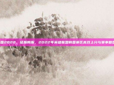 lol在韩国2022，征服韩服，2022年英雄联盟韩国赛区高效上分与赛事复盘全攻略