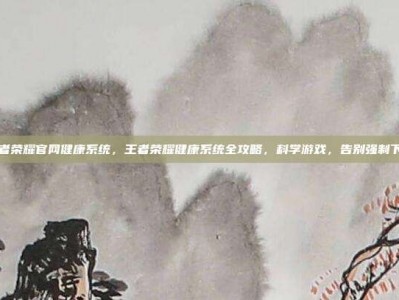 王者荣耀官网健康系统，王者荣耀健康系统全攻略，科学游戏，告别强制下线