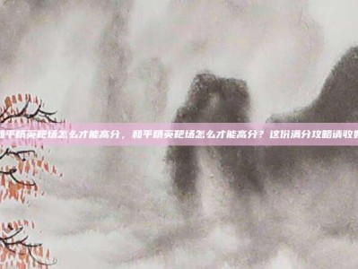 和平精英靶场怎么才能高分，和平精英靶场怎么才能高分？这份满分攻略请收好