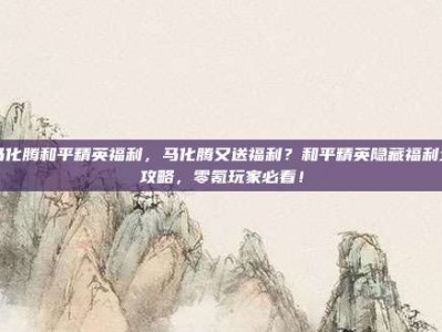 马化腾和平精英福利，马化腾又送福利？和平精英隐藏福利全攻略，零氪玩家必看！