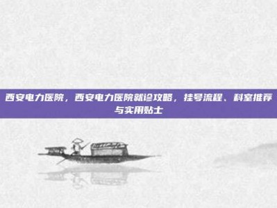 西安电力医院，西安电力医院就诊攻略，挂号流程、科室推荐与实用贴士