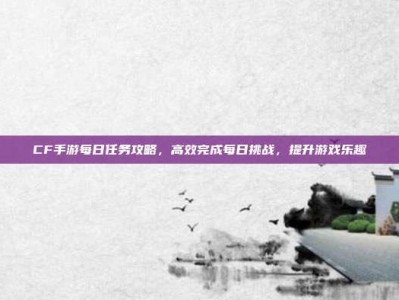 CF手游每日任务攻略，高效完成每日挑战，提升游戏乐趣
