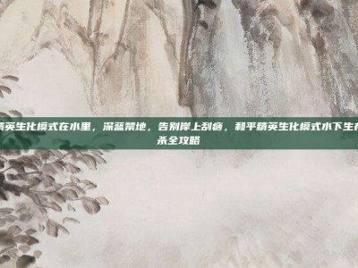 和平精英生化模式在水里，深蓝禁地，告别岸上刮痧，和平精英生化模式水下生存与猎杀全攻略