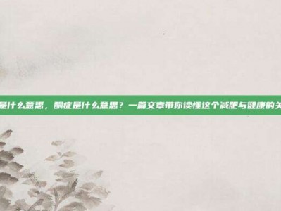 酮症是什么意思，酮症是什么意思？一篇文章带你读懂这个减肥与健康的关键词