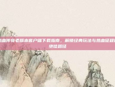 热血传奇老版本客户端下载指南，解锁经典玩法与热血征程的绝佳路径