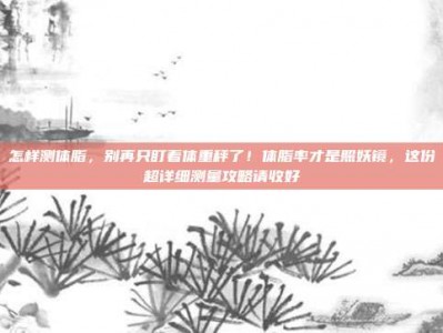 怎样测体脂，别再只盯着体重秤了！体脂率才是照妖镜，这份超详细测量攻略请收好