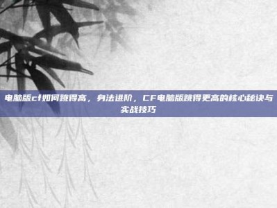 电脑版cf如何跳得高，身法进阶，CF电脑版跳得更高的核心秘诀与实战技巧