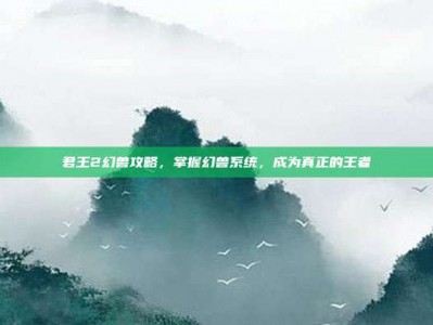 君王2幻兽攻略，掌握幻兽系统，成为真正的王者